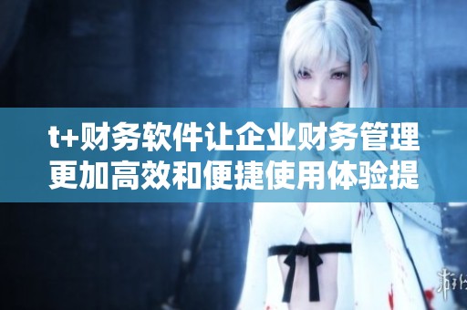 t+财务软件让企业财务管理更加高效和便捷使用体验提升显著