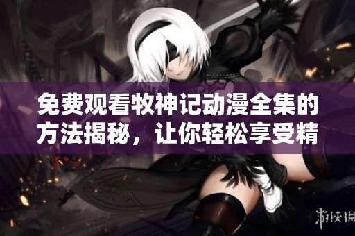 免费观看牧神记动漫全集的方法揭秘，让你轻松享受精彩内容！
