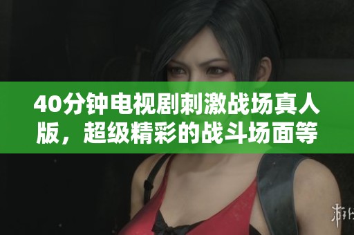 40分钟电视剧刺激战场真人版，超级精彩的战斗场面等你来观看