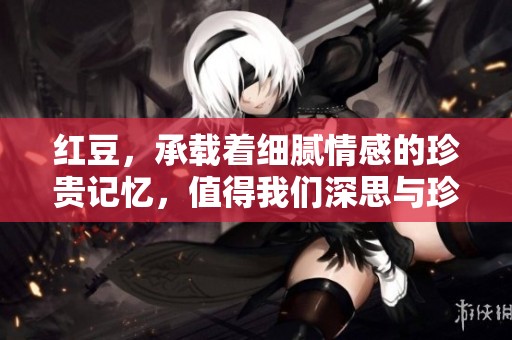 红豆，承载着细腻情感的珍贵记忆，值得我们深思与珍惜。