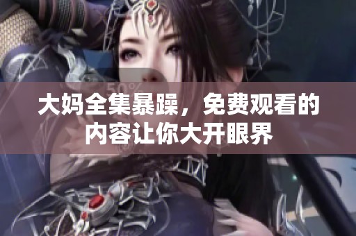 大妈全集暴躁，免费观看的内容让你大开眼界