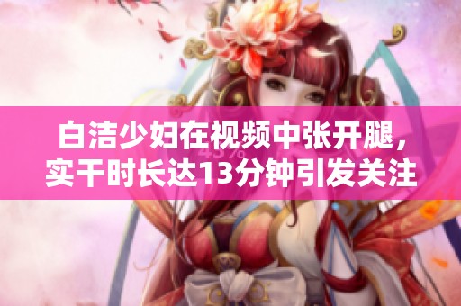 白洁少妇在视频中张开腿，实干时长达13分钟引发关注。