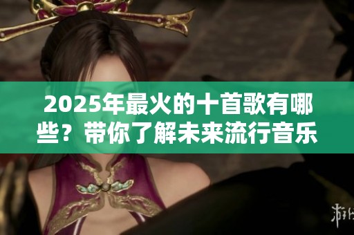 2025年最火的十首歌有哪些？带你了解未来流行音乐的趋势与魅力。