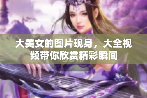 大美女的图片现身，大全视频带你欣赏精彩瞬间