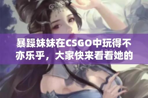 暴躁妹妹在CSGO中玩得不亦乐乎，大家快来看看她的精彩表现！