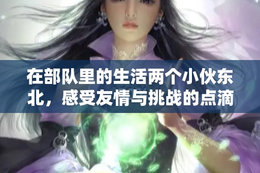 在部队里的生活两个小伙东北，感受友情与挑战的点滴瞬间