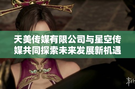 天美传媒有限公司与星空传媒共同探索未来发展新机遇