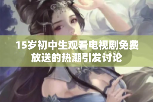 15岁初中生观看电视剧免费放送的热潮引发讨论