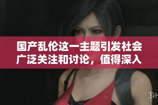 国产乱伦这一主题引发社会广泛关注和讨论，值得深入思考与探讨。