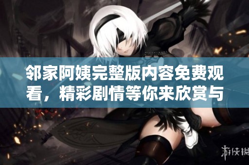 邻家阿姨完整版内容免费观看，精彩剧情等你来欣赏与体验！
