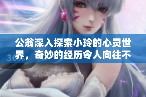 公翁深入探索小玲的心灵世界，奇妙的经历令人向往不已