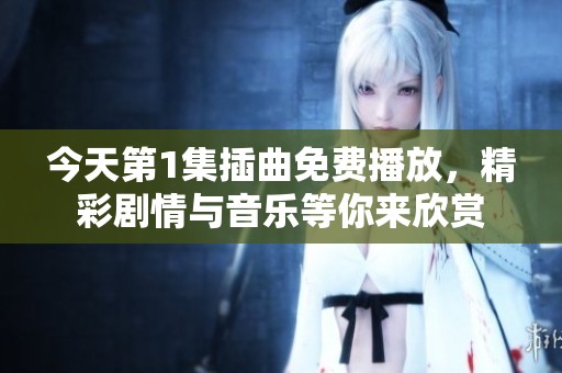 今天第1集插曲免费播放，精彩剧情与音乐等你来欣赏