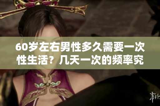 60岁左右男性多久需要一次性生活？几天一次的频率究竟是什么样的呢