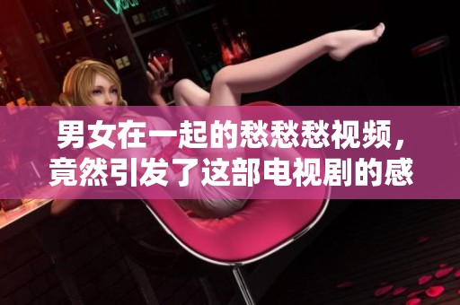 男女在一起的愁愁愁视频，竟然引发了这部电视剧的感人故事