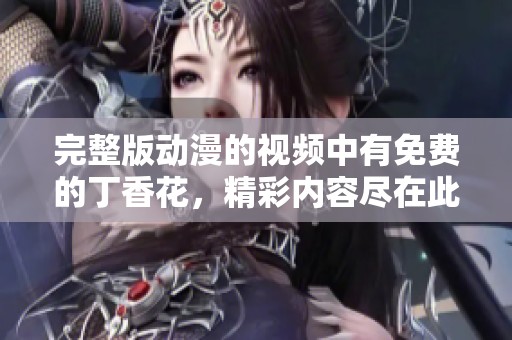 完整版动漫的视频中有免费的**花，精彩内容尽在此处观看。