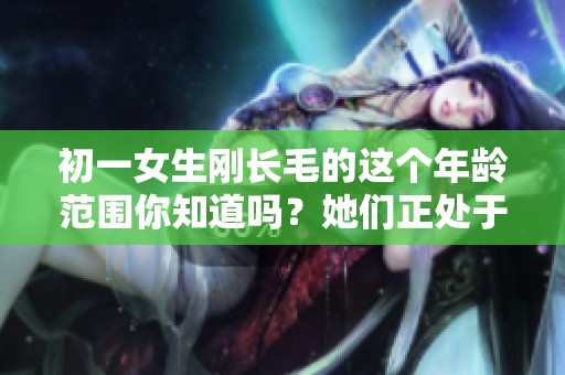 初一女生刚长毛的这个年龄范围你知道吗？她们正处于成长的重要阶段