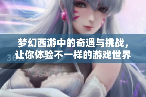 梦幻西游中的奇遇与挑战，让你体验不一样的游戏世界与乐趣