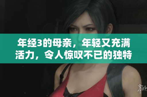 年经3的母亲，年轻又充满活力，令人惊叹不已的独特魅力