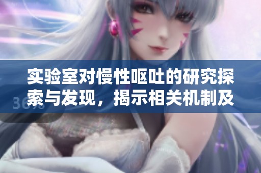 实验室对慢性呕吐的研究探索与发现，揭示相关机制及治疗方向