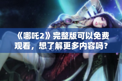 《哪吒2》完整版可以免费观看，想了解更多内容吗？