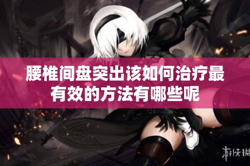 腰椎间盘突出该如何治疗最有效的方法有哪些呢