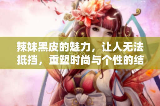 辣妹黑皮的魅力，让人无法抵挡，重塑时尚与个性的结合