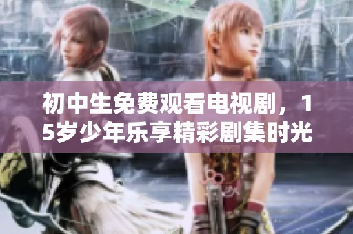 初中生免费观看电视剧，15岁少年乐享精彩剧集时光