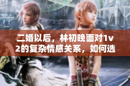 二婚以后，林初晚面对1v2的复杂情感关系，如何选择与应对？