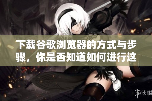 下载谷歌浏览器的方式与步骤，你是否知道如何进行这项操作呢