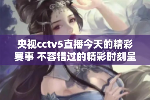 央视cctv5直播今天的精彩赛事 不容错过的精彩时刻呈现给您