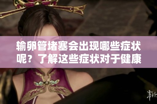 输卵管堵塞会出现哪些症状呢？了解这些症状对于健康很重要