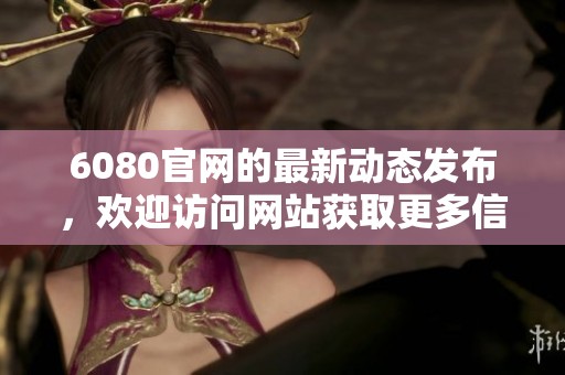 6080官网的最新动态发布，欢迎访问网站获取更多信息与服务