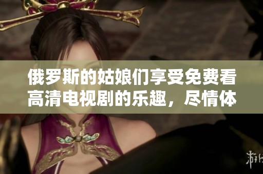 俄罗斯的姑娘们享受免费看高清电视剧的乐趣，尽情体验影视魅力和视听享受