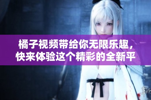 橘子视频带给你无限乐趣，快来体验这个精彩的全新平台