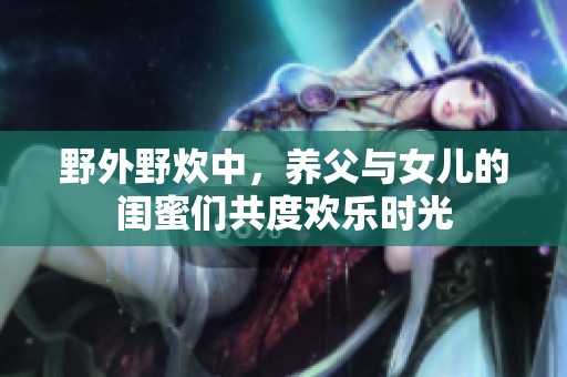 野外野炊中，养父与女儿的闺蜜们共度欢乐时光