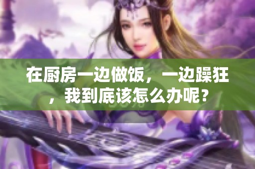 在厨房一边做饭，一边躁狂，我到底该怎么办呢？
