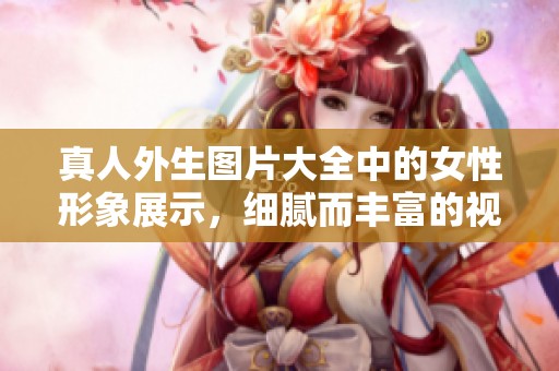 真人外生图片大全中的女性形象展示，细腻而丰富的视觉享受
