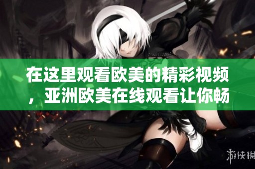 在这里观看欧美的精彩视频，亚洲欧美在线观看让你畅享无限乐趣