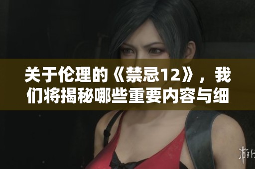 关于伦理的《禁忌12》，我们将揭秘哪些重要内容与细节