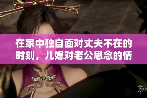 在家中独自面对丈夫不在的时刻，儿媳对老公思念的情感显露无遗