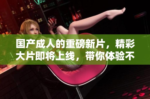国产**的重磅新片，精彩大片即将上线，带你体验不同的**世界！