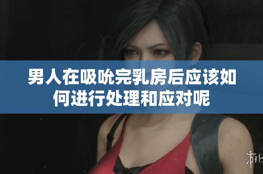 男人在吸吮完乳房后应该如何进行处理和应对呢