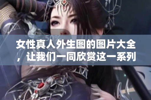 女性真人外生图的图片大全，让我们一同欣赏这一系列的精彩作品