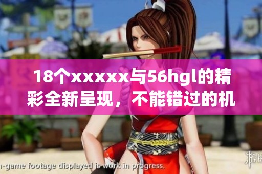18个xxxxx与56hgl的精彩全新呈现，不能错过的机会尽在其中！
