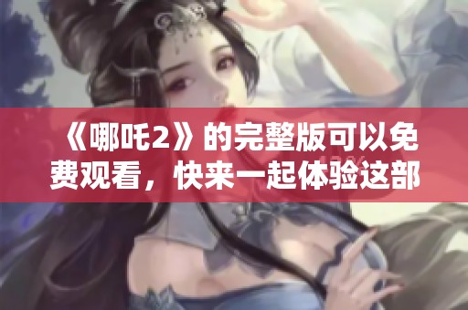 《哪吒2》的完整版可以免费观看，快来一起体验这部精彩动画作品吧