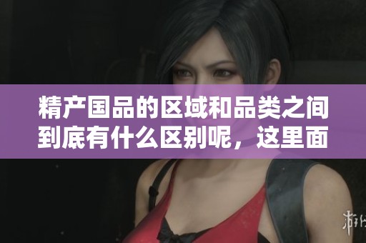 精产国品的区域和品类之间到底有什么区别呢，这里面有很多值得关注的细节