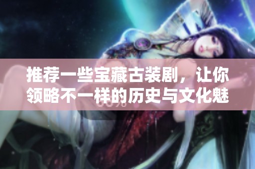 推荐一些宝藏古装剧，让你领略不一样的历史与文化魅力
