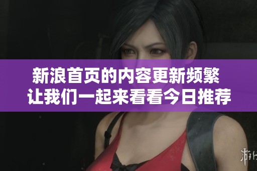 新浪首页的内容更新频繁 让我们一起来看看今日推荐的精彩资讯吧