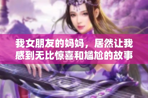 我女朋友的妈妈，居然让我感到无比惊喜和尴尬的故事