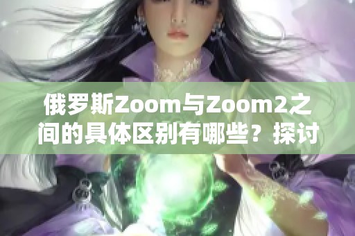 俄罗斯Zoom与Zoom2之间的具体区别有哪些？探讨这两者的不同之处。
